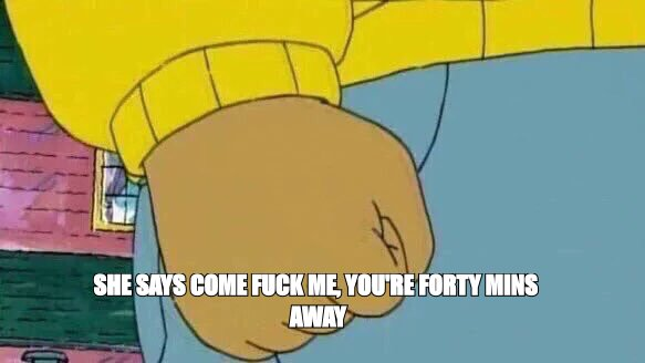 Arthur fist meme: 'she says come fuck me, you're forty mins away'