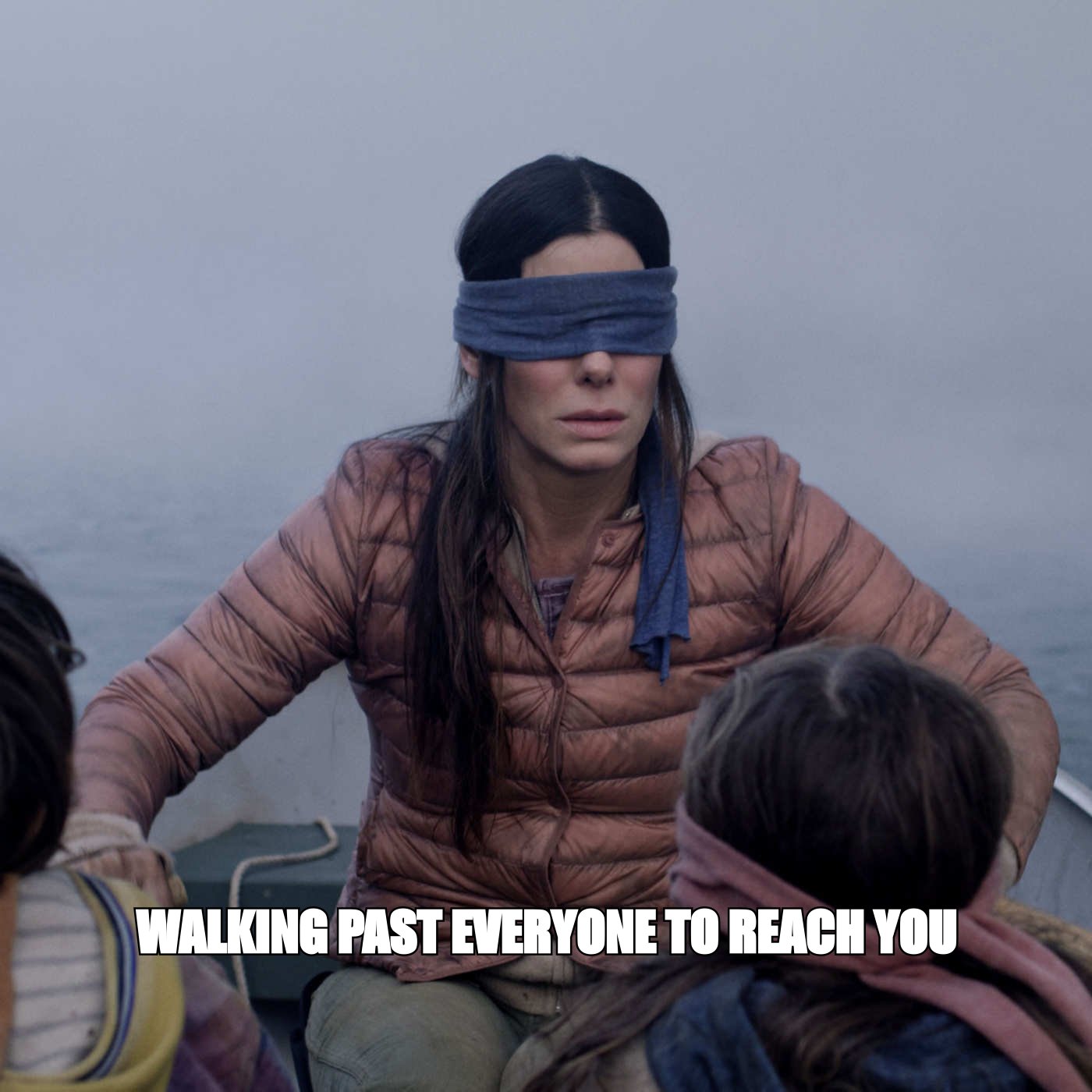 Bird Box meme: 'walking past everyone to reach you'