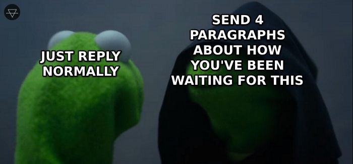 Kermit telling himself to just reply normally while evil Kermit says send four paragraphs about how you have been waiting for this moment